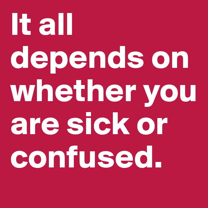 It all depends on whether you are sick or confused.