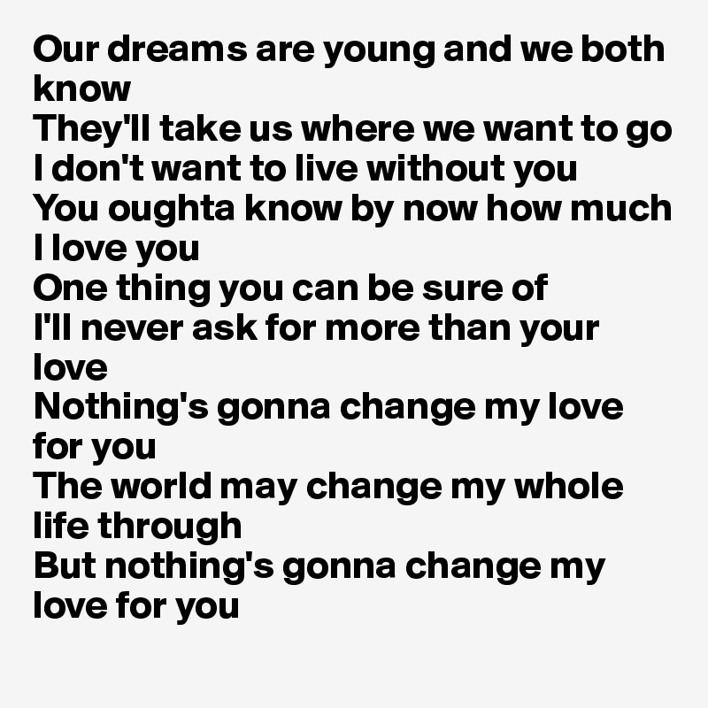 Our dreams are young and we both know
They'll take us where we want to go
I don't want to live without you
You oughta know by now how much I love you
One thing you can be sure of
I'll never ask for more than your love
Nothing's gonna change my love for you
The world may change my whole life through
But nothing's gonna change my love for you