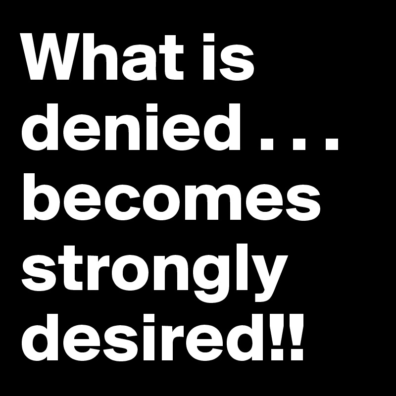 What is denied . . . becomes strongly desired!!