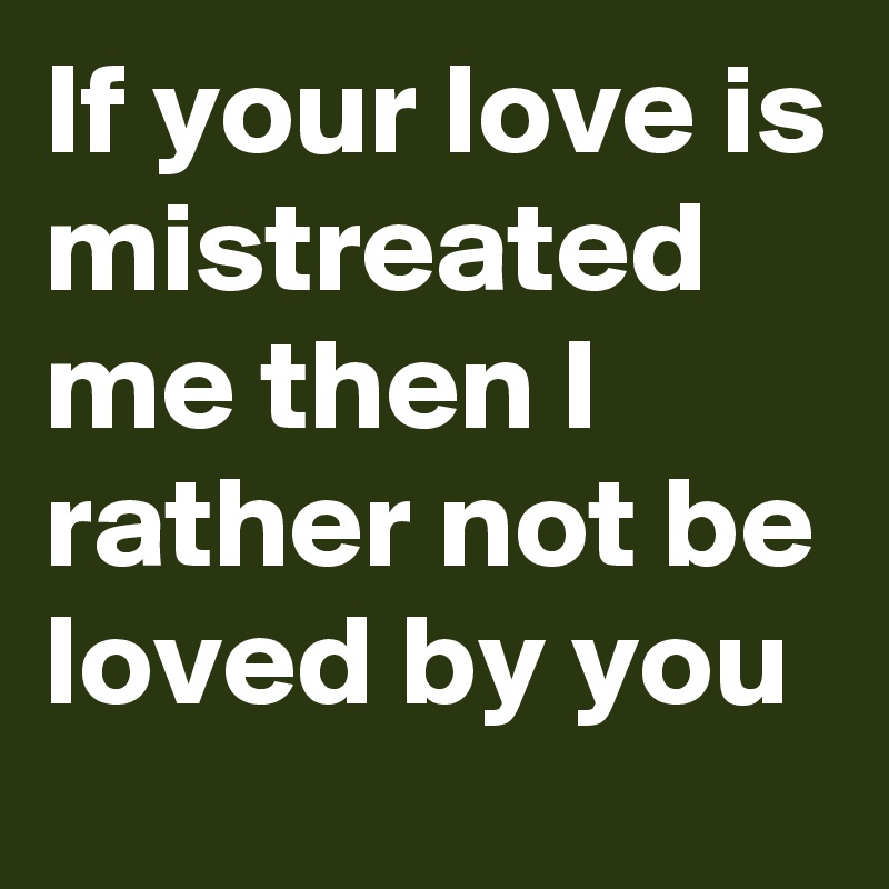 If your love is mistreated me then I rather not be loved by you