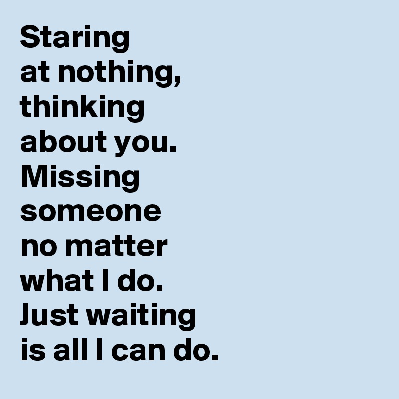 Staring 
at nothing, 
thinking 
about you. 
Missing 
someone
no matter 
what I do. 
Just waiting 
is all I can do.