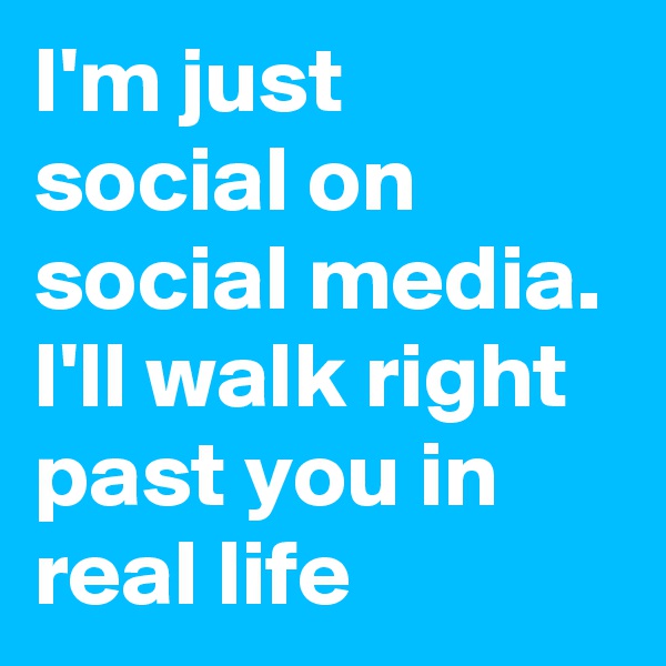 I'm just social on social media. I'll walk right past you in real life
