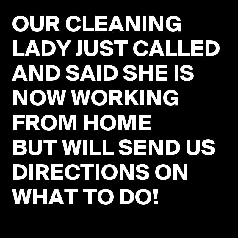 OUR CLEANING LADY JUST CALLED AND SAID SHE IS NOW WORKING FROM HOME
BUT WILL SEND US DIRECTIONS ON WHAT TO DO!