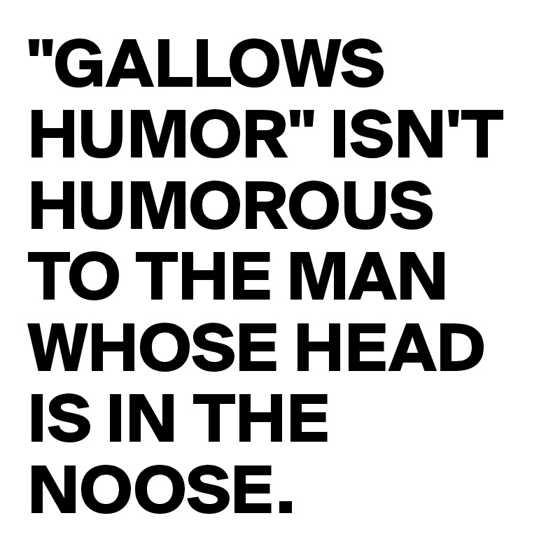 "GALLOWS HUMOR" ISN'T HUMOROUS TO THE MAN WHOSE HEAD IS IN THE NOOSE.