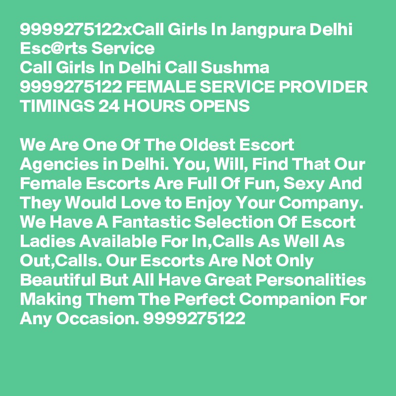 9999275122xCall Girls In Jangpura Delhi Esc@rts Service
Call Girls In Delhi Call Sushma 9999275122 FEMALE SERVICE PROVIDER
TIMINGS 24 HOURS OPENS

We Are One Of The Oldest Escort Agencies in Delhi. You, Will, Find That Our Female Escorts Are Full Of Fun, Sexy And They Would Love to Enjoy Your Company. We Have A Fantastic Selection Of Escort Ladies Available For In,Calls As Well As Out,Calls. Our Escorts Are Not Only Beautiful But All Have Great Personalities Making Them The Perfect Companion For Any Occasion. 9999275122
