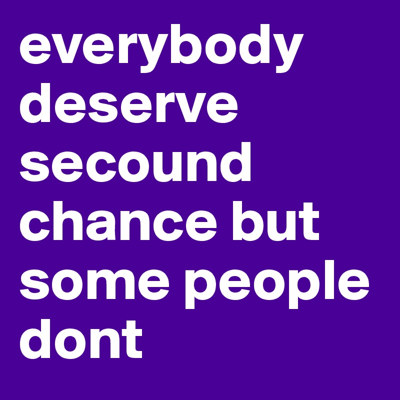 everybody deserve secound chance but some people dont