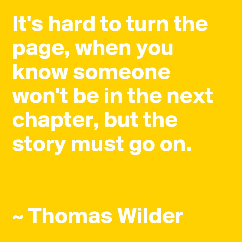 It's hard to turn the page, when you know someone won't be in the next chapter, but the story must go on.


~ Thomas Wilder