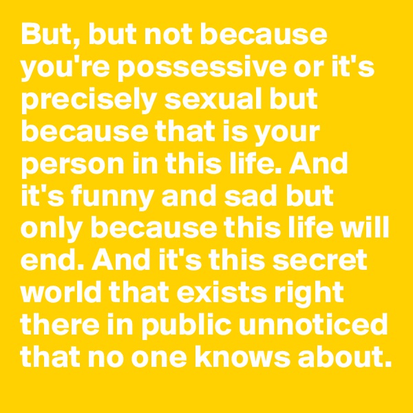 But, but not because you're possessive or it's precisely sexual but because that is your person in this life. And it's funny and sad but only because this life will end. And it's this secret world that exists right there in public unnoticed that no one knows about.