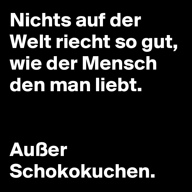 Nichts auf der Welt riecht so gut, wie der Mensch den man liebt. 


Außer Schokokuchen.