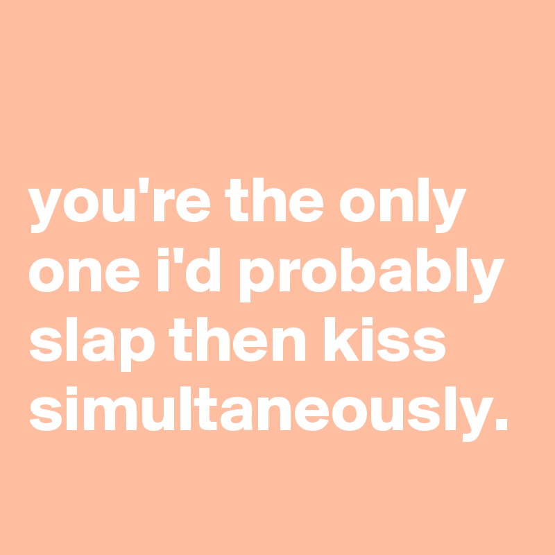 

you're the only one i'd probably slap then kiss simultaneously.