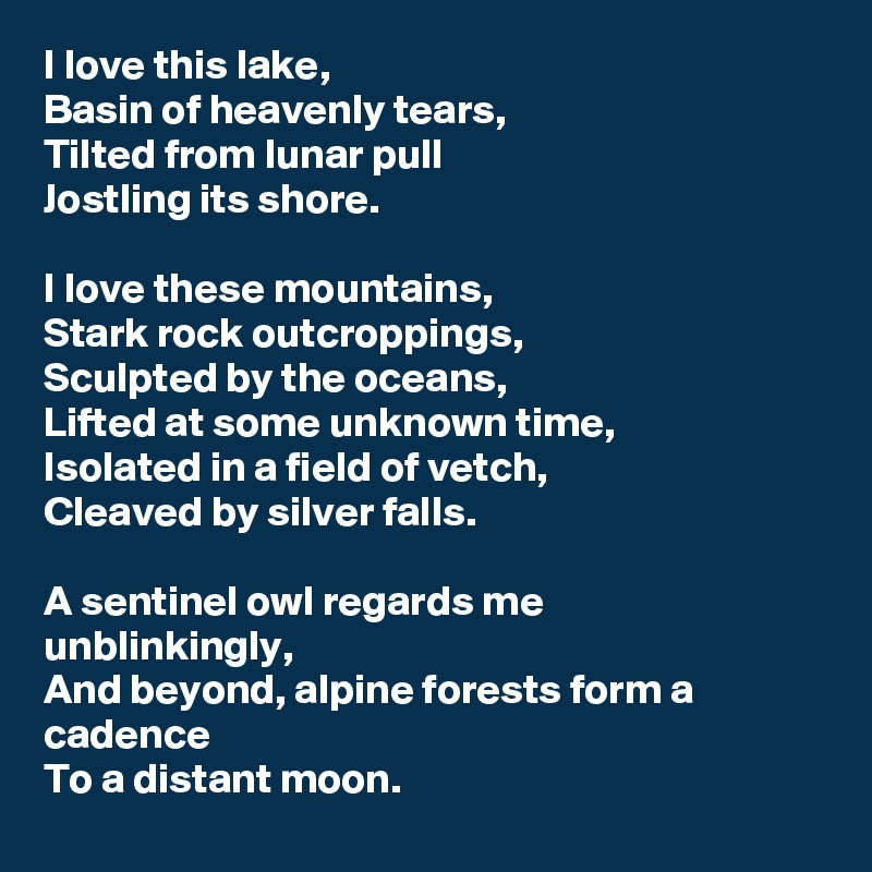 I love this lake,
Basin of heavenly tears, 
Tilted from lunar pull
Jostling its shore.

I love these mountains,
Stark rock outcroppings,
Sculpted by the oceans, 
Lifted at some unknown time,
Isolated in a field of vetch,
Cleaved by silver falls.

A sentinel owl regards me 
unblinkingly,
And beyond, alpine forests form a cadence
To a distant moon.