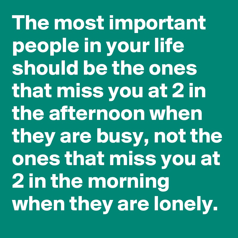 The most important people in your life should be the ones that miss you at 2 in the afternoon when they are busy, not the ones that miss you at 2 in the morning when they are lonely.