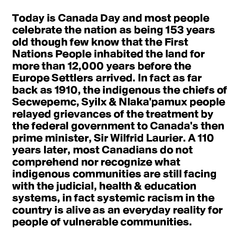 Today is Canada Day and most people celebrate the nation as being 153 years old though few know that the First Nations People inhabited the land for more than 12,000 years before the Europe Settlers arrived. In fact as far back as 1910, the indigenous the chiefs of Secwepemc, Syilx & Nlaka'pamux people relayed grievances of the treatment by the federal government to Canada's then prime minister, Sir Wilfrid Laurier. A 110 years later, most Canadians do not comprehend nor recognize what indigenous communities are still facing with the judicial, health & education systems, in fact systemic racism in the country is alive as an everyday reality for people of vulnerable communities.