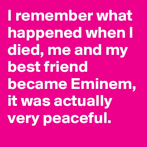I remember what happened when I died, me and my best friend became Eminem, it was actually very peaceful.
