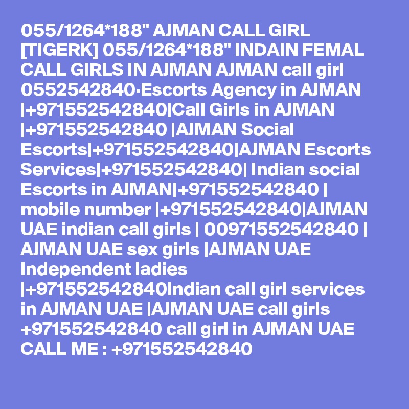 055/1264*188" AJMAN CALL GIRL [TIGERK] 055/1264*188" INDAIN FEMAL CALL GIRLS IN AJMAN AJMAN call girl 0552542840·Escorts Agency in AJMAN |+971552542840|Call Girls in AJMAN |+971552542840 |AJMAN Social Escorts|+971552542840|AJMAN Escorts Services|+971552542840| Indian social Escorts in AJMAN|+971552542840 | mobile number |+971552542840|AJMAN UAE indian call girls | 00971552542840 | AJMAN UAE sex girls |AJMAN UAE Independent ladies |+971552542840Indian call girl services in AJMAN UAE |AJMAN UAE call girls +971552542840 call girl in AJMAN UAE CALL ME : +971552542840