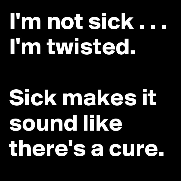 I'm not sick . . . 
I'm twisted.

Sick makes it sound like there's a cure.