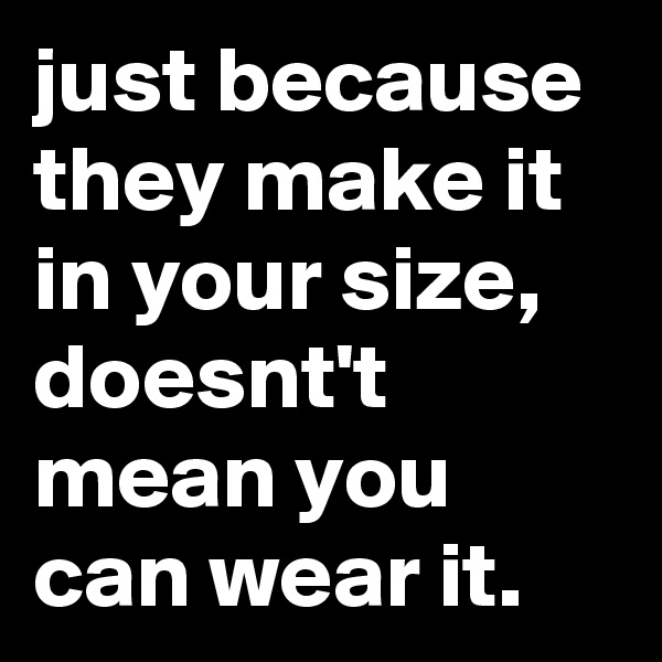 just because they make it in your size, doesnt't mean you can wear it.