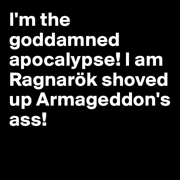 I'm the goddamned apocalypse! I am Ragnarök shoved up Armageddon's ass!

