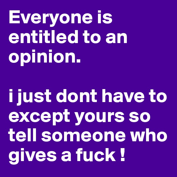 Everyone is entitled to an opinion. 

i just dont have to except yours so tell someone who gives a fuck !