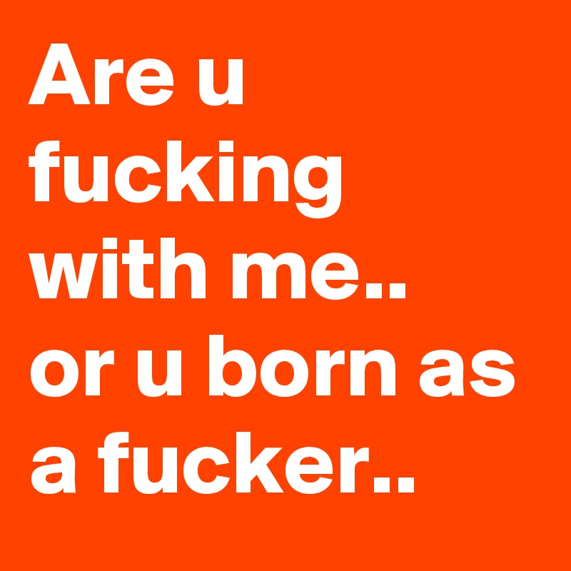 Are u fucking with me..
or u born as a fucker..