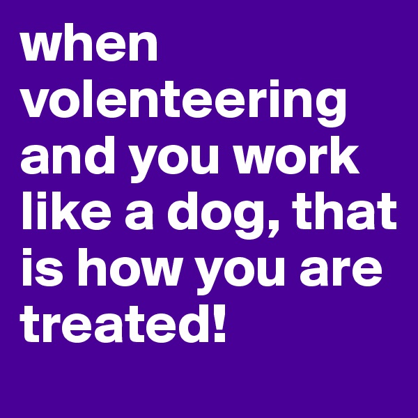 when volenteering and you work like a dog, that is how you are treated!