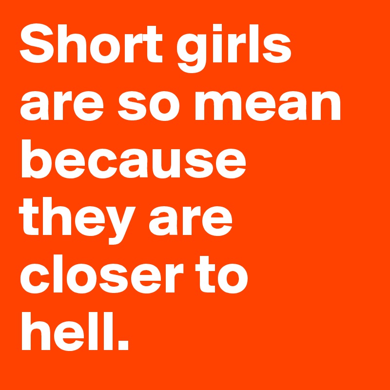 Short girls are so mean because they are closer to hell.