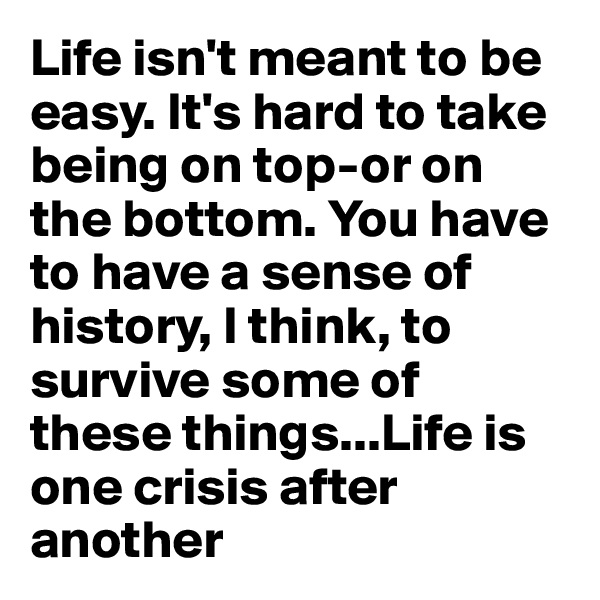 Life isn't meant to be easy. It's hard to take being on top-or on the bottom. You have to have a sense of history, I think, to survive some of these things...Life is one crisis after another