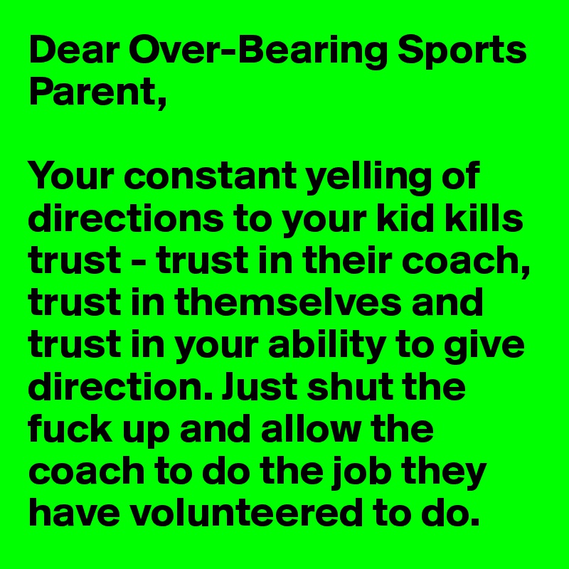 Dear Over-Bearing Sports Parent,

Your constant yelling of directions to your kid kills trust - trust in their coach, trust in themselves and trust in your ability to give direction. Just shut the fuck up and allow the coach to do the job they have volunteered to do. 