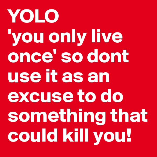 YOLO
'you only live once' so dont use it as an excuse to do something that could kill you!