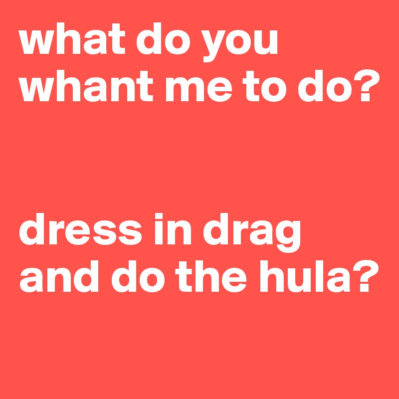 what do you whant me to do? 


dress in drag and do the hula? 