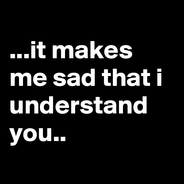 
...it makes me sad that i understand you..
