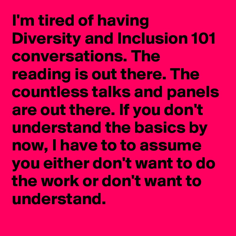 I'm tired of having Diversity and Inclusion 101 conversations. The reading is out there. The countless talks and panels are out there. If you don't understand the basics by now, I have to to assume you either don't want to do the work or don't want to understand.
