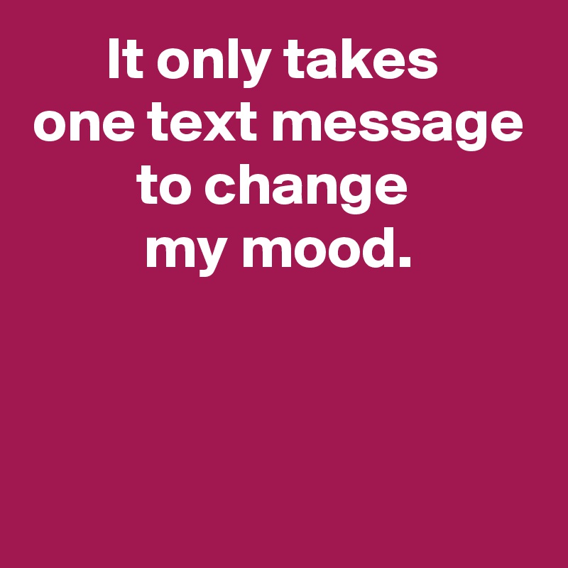 It only takes 
one text message to change 
my mood.



