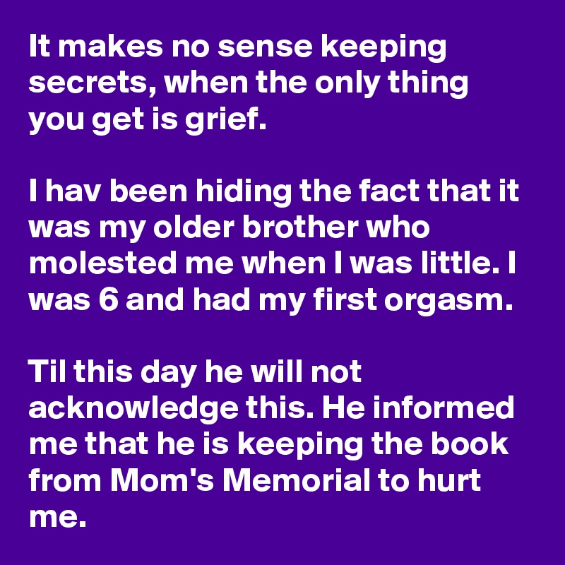 It makes no sense keeping secrets, when the only thing you get is grief. 

I hav been hiding the fact that it was my older brother who molested me when I was little. I was 6 and had my first orgasm. 

Til this day he will not acknowledge this. He informed me that he is keeping the book from Mom's Memorial to hurt me.
