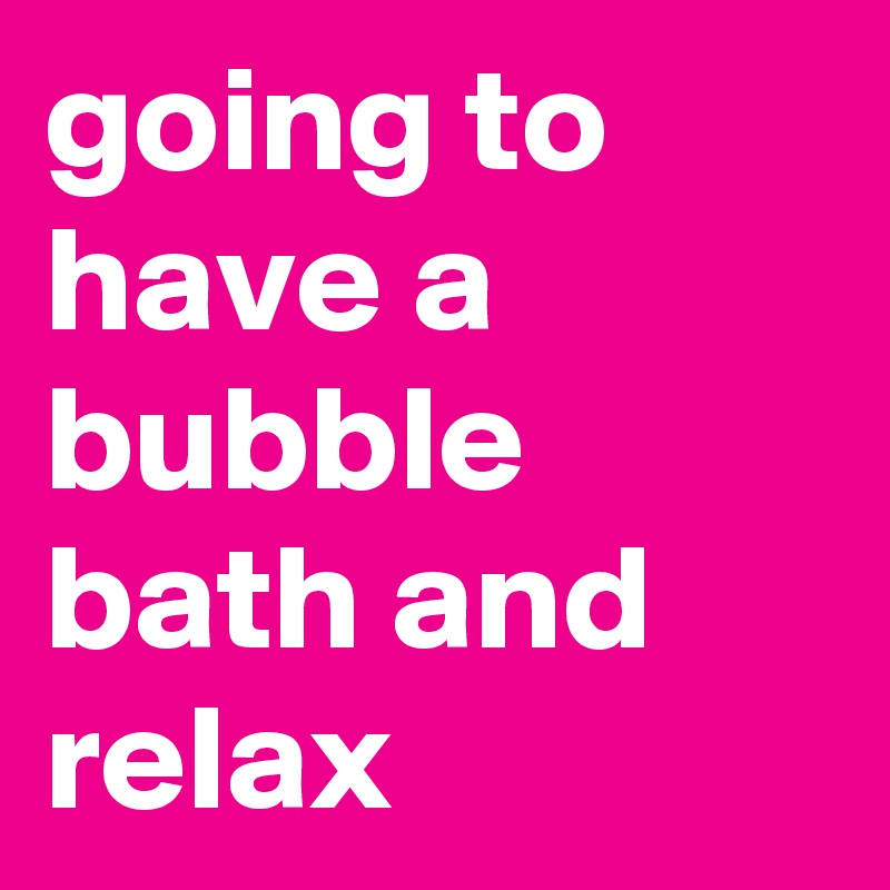 going to have a bubble bath and relax