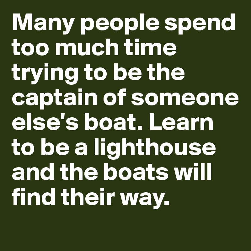 Many people spend too much time trying to be the captain of someone else's boat. Learn to be a lighthouse and the boats will find their way.