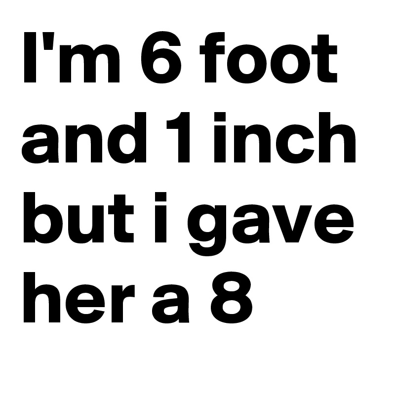 I'm 6 foot and 1 inch but i gave her a 8