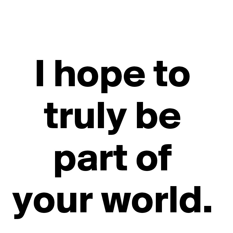 I hope to
truly be
part of
your world.
