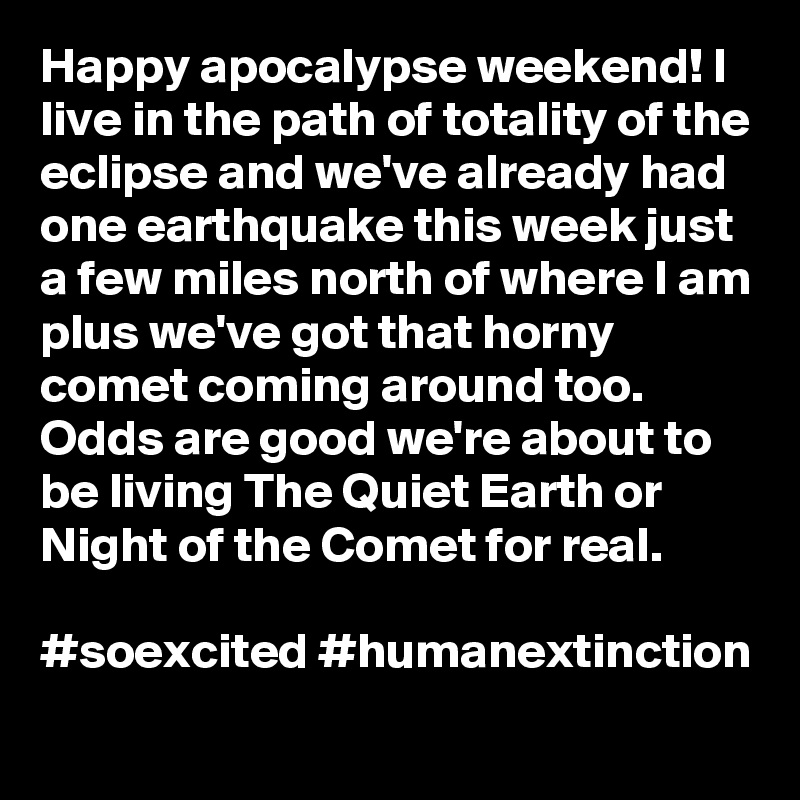 Happy apocalypse weekend! I live in the path of totality of the eclipse and we've already had one earthquake this week just a few miles north of where I am plus we've got that horny comet coming around too. Odds are good we're about to be living The Quiet Earth or Night of the Comet for real.

#soexcited #humanextinction