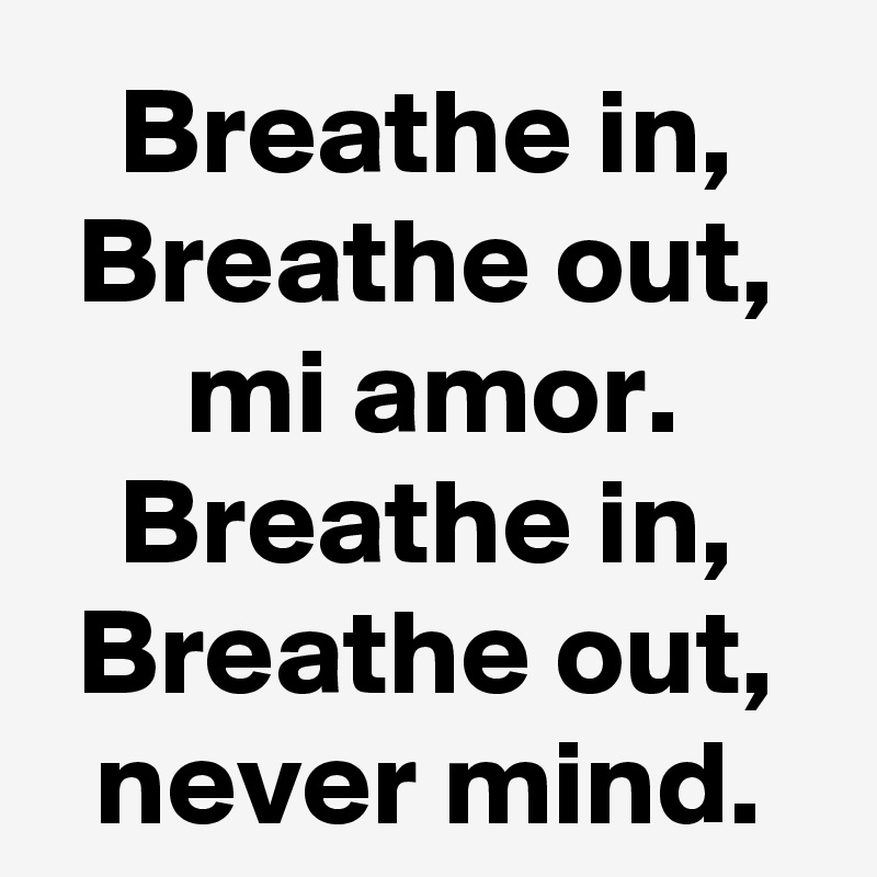 Breathe in, Breathe out, mi amor.
Breathe in, Breathe out, never mind.