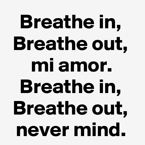 Breathe in, Breathe out, mi amor.
Breathe in, Breathe out, never mind.