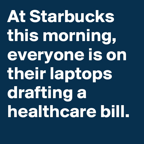 At Starbucks this morning, everyone is on their laptops drafting a healthcare bill.