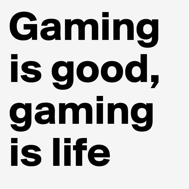 Gaming is good, gaming is life