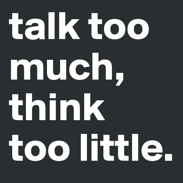 talk too much, think too little. 