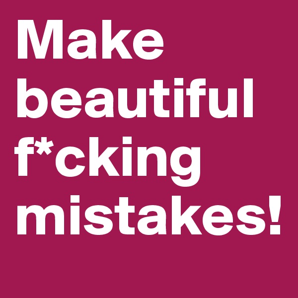 Make beautiful f*cking mistakes!