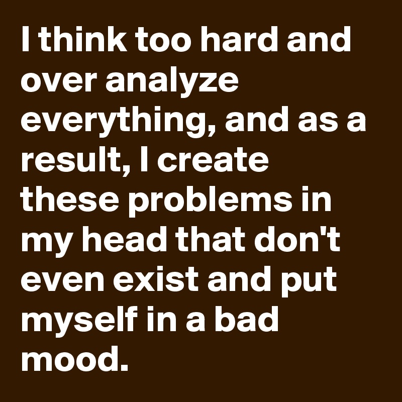 I think too hard and over analyze everything, and as a result, I create these problems in my head that don't even exist and put myself in a bad mood.