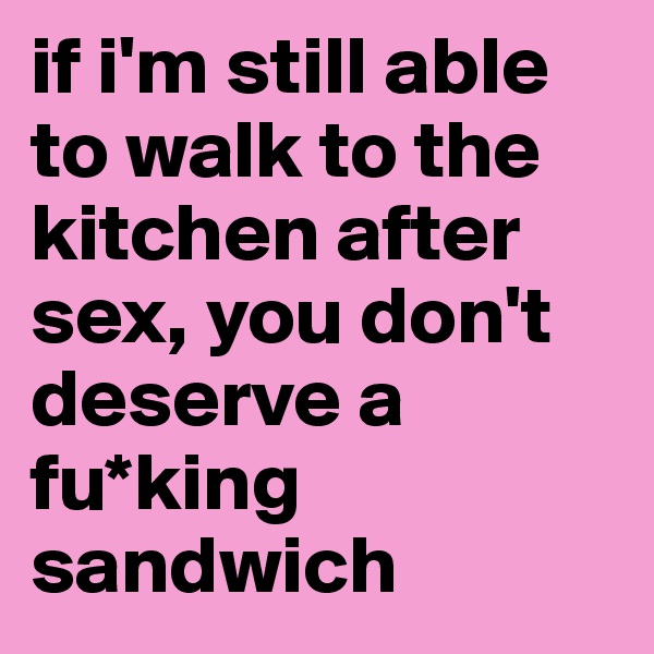 if i'm still able to walk to the kitchen after sex, you don't deserve a fu*king sandwich
