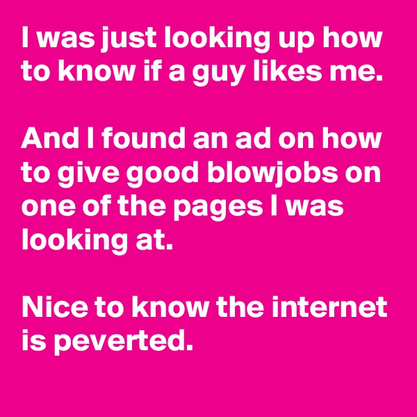 I was just looking up how to know if a guy likes me.

And I found an ad on how to give good blowjobs on one of the pages I was looking at.

Nice to know the internet is peverted.