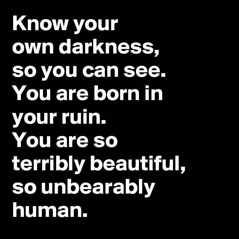 Know your 
own darkness, 
so you can see. 
You are born in 
your ruin. 
You are so 
terribly beautiful, 
so unbearably human.