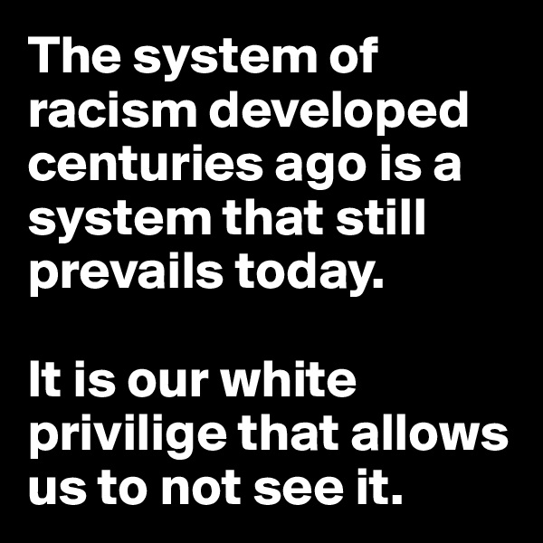 The system of racism developed centuries ago is a system that still prevails today. 

It is our white privilige that allows us to not see it.